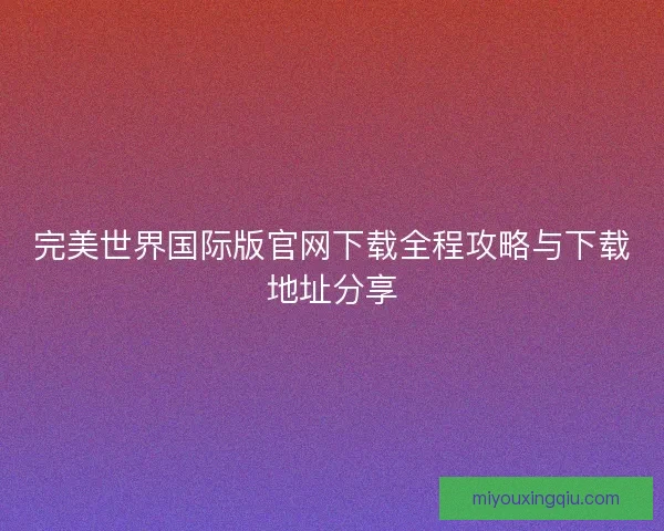 完美世界国际版官网下载全程攻略与下载地址分享 完美世界国际版官网下载全程攻略与下载地址分享
