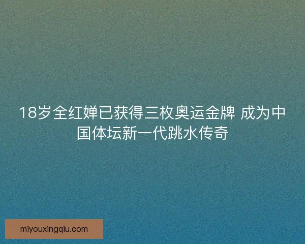 18岁全红婵已获得三枚奥运金牌 成为中国体坛新一代跳水传奇