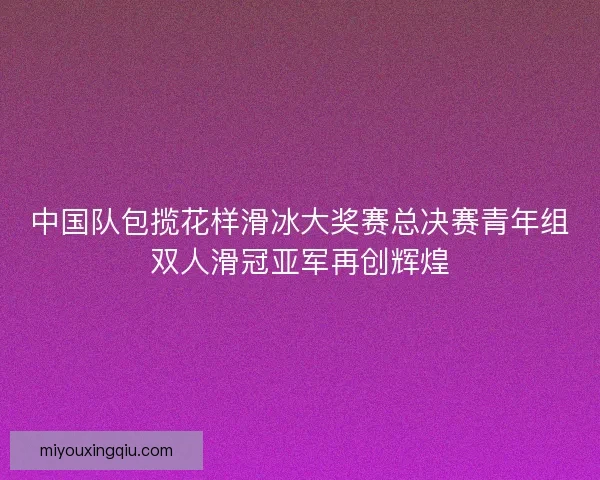 中国队包揽花样滑冰大奖赛总决赛青年组双人滑冠亚军再创辉煌
